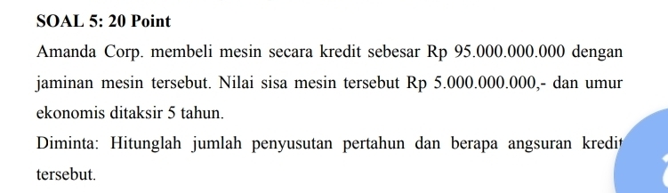 SOAL 5: 20 Point 
Amanda Corp. membeli mesin secara kredit sebesar Rp 95.000.000.000 dengan 
jaminan mesin tersebut. Nilai sisa mesin tersebut Rp 5.000.000.000,- dan umur 
ekonomis ditaksir 5 tahun. 
Diminta: Hitunglah jumlah penyusutan pertahun dan berapa angsuran kredit 
tersebut.