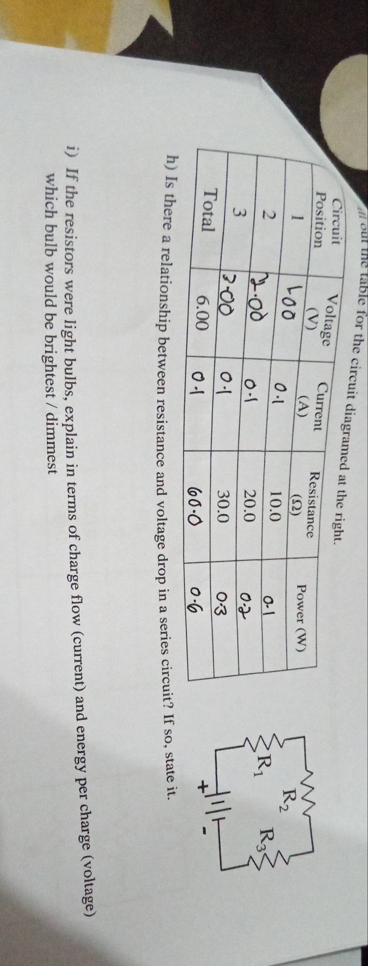 out the table for the 
h) Is there a relationship between resistance and voltage drop in a series circuit? If so, state it.
i) If the resistors were light bulbs, explain in terms of charge flow (current) and energy per charge (voltage)
which bulb would be brightest / dimmest