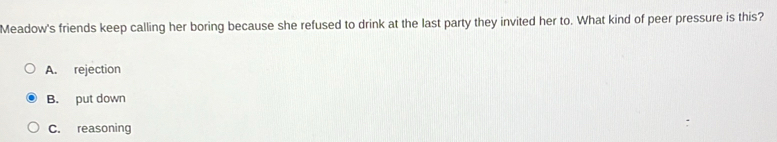Meadow's friends keep calling her boring because she refused to drink at the last party they invited her to. What kind of peer pressure is this?
A. rejection
B. put down
C. reasoning