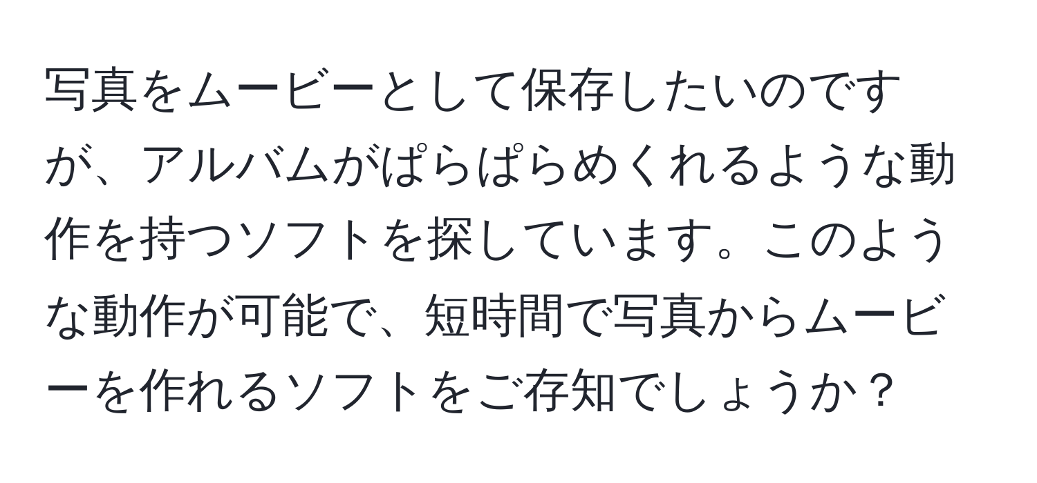 写真をムービーとして保存したいのですが、アルバムがぱらぱらめくれるような動作を持つソフトを探しています。このような動作が可能で、短時間で写真からムービーを作れるソフトをご存知でしょうか？