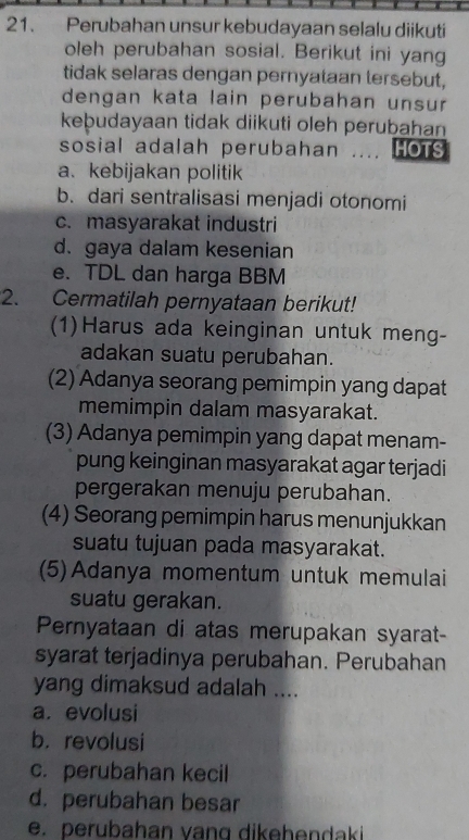 Perubahan unsur kebudayaan selalu diikuti
oleh perubahan sosial. Berikut ini yang
tidak selaras dengan pernyataan tersebut,
dengan kata lain perubahan unsur 
keþudayaan tidak diikuti oleh perubahan
sosial adalah perubahan .... HOTS
a. kebijakan politik
b. dari sentralisasi menjadi otonomi
c. masyarakat industri
d.gaya dalam kesenian
e. TDL dan harga BBM
2. Cermatilah pernyataan berikut!
(1)Harus ada keinginan untuk meng-
adakan suatu perubahan.
(2) Adanya seorang pemimpin yang dapat
memimpin dalam masyarakat.
(3) Adanya pemimpin yang dapat menam-
pung keinginan masyarakat agar terjadi
pergerakan menuju perubahan.
(4) Seorang pemimpin harus menunjukkan
suatu tujuan pada masyarakat.
(5) Adanya momentum untuk memulai
suatu gerakan.
Pernyataan di atas merupakan syarat-
syarat terjadinya perubahan. Perubahan
yang dimaksud adalah ....
a. evolusi
b. revolusi
c. perubahan kecil
d. perubahan besar
e. perubahan vang dikehendaki