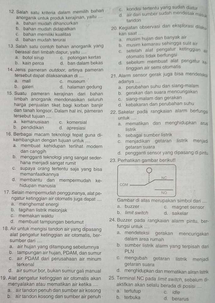 c. kondisi tertentu yang sudah diatur
12. Salah satu kriteria dalam memilih bahan d. air dari sumber sudah mendesak masuk
anorganik untuk produk kerajinan, yaitu .... tandon
a. bahan mudah dihancurkan
b. bahan mudah didapatkan 20. Kegiatan observasi dan eksplorasi dilaku
c. bahan memiliki kualitas kan saat ....
d. bahan mudah terurai
a. musim hujan dan banyak air
13. Salah satu contoh bahan anorganik yang b. musim kemarau sehingga sulit air
berasal dari limbah dapur, yaitu .... c. setelah alat pengatur ketinggian a
a botol sirup c. potongan kertas otomatis tidak berfungsi
b. kain perca d. ban dalam bekas d. sebelum membuat alat pengatur k
14. Jenis pameran outdoor, artinya pameran tinggian air semi otomatis
tersebut dapat dilaksanakan di .. 21. Alarm sensor gerak juga bisa mendeteks
a. mall c. museum adanya ....
b. galeri d. halaman gedung a. perubahan suhu dan siang-malam
15. Suatu pameran kerajinan dari bahan b. gerakan dan suara mencurigakan
limbah anorganik mendonasikan seluruh c. siang-malam dan gerakan
harga penjualan tiket bagi korban banjir d. kebakaran dan perubahan suhu
dan tanah longsor. Dalam hal ini, pameran 22. Sakelar pada rangkaian alarm berfungs
tersebut tujuan .... untuk ....
a. kemanusiaan c. komersial a. mematikan dan menghidupkan arus
b. pendidikan d. apresiasi
listrik
16. Berbagai macam teknologi tepat guna di- b. sebagai sumber listrik
kembangkan dengan tujuan untuk .... c. menjadikan getaran listrik menjadi
a. membuat kehidupan terlihat modern getaran suara
dan canggih d. pengganti sensor yang dipasang di pintu
b. mengganti teknologi yang sangat seder- 23. Perhatikan gambar berikut!
hana menjadi sangat rumit
c. supaya orang tertentu saja yang bisa
memanfaatkannya
d. membantu dan mempermudah ke-
hidupan manusia 
17. Selain mempermudah penggunanya, alat pe-
ngatur ketinggian air otomatis juga dapat .... Gambar di atas merupakan simbol dari ....
a. menghemat energi a. buzzer c. magnet sensor
b. tagihan listrik melonjak b. limit switch d. sakelar
c. memakan waktu
d. membuat tampungan berlumut 24. Buzzer pada rangkaian alarm pintu, ber-
18. Air untuk mengisi tandon air yang dipasang fungsi untuk ....
alat pengatur ketinggian air otomatis, ber- a. mendeteksi gerakan mencurigakan
sumber dari ....
dalam area rumah
a. air hujan yang ditampung sebelumnya b. sumber listrik alarm yang terpisah dari
b. tampungan air hujan, PDAM, dan sumur PLN
c. air PDAM dari perusahaan air minum c. mengubah getaran listrik menjadi
terkenal getaran suara
d. air sumur bor, bukan sumur gali manual d. menghidupkan dan mematikan aliran listrik
19. Alat pengatur ketinggian air otomatis akan 25. Terminal NC pada limit switch, sebelum di-
menyalakan atau mematikan air ketika .... aktifkan akan selalu berada di posisi ....
a. air tandon penuh dan sumber air kosong a. tertutup c. idle
b. air tandon kosong dan sumber air penuh b. terbuka d. berarus