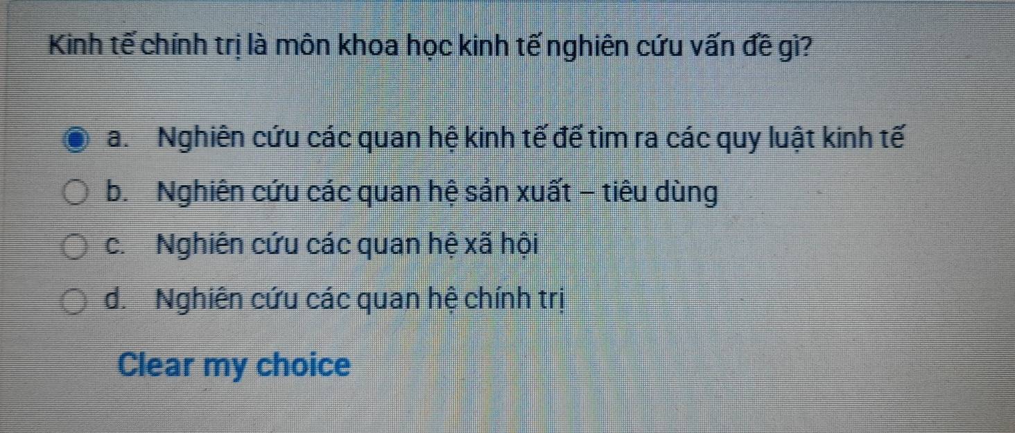 Kinh tế chính trị là môn khoa học kinh tế nghiên cứu vấn đề gì?
a. Nghiên cứu các quan hệ kinh tế đế tìm ra các quy luật kinh tế
b. Nghiên cứu các quan hệ sản xuất - tiêu dùng
c. Nghiên cứu các quan hệ xã hội
d. Nghiên cứu các quan hệ chính trị
Clear my choice