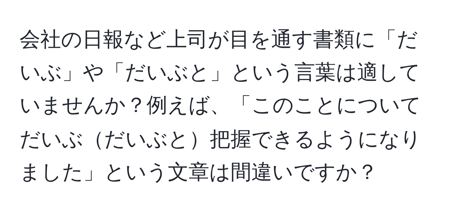 会社の日報など上司が目を通す書類に「だいぶ」や「だいぶと」という言葉は適していませんか？例えば、「このことについてだいぶだいぶと把握できるようになりました」という文章は間違いですか？