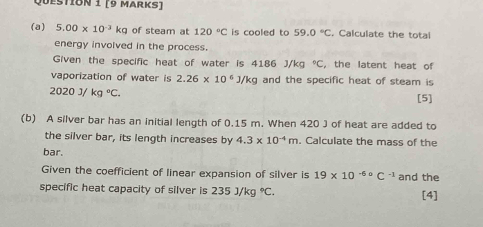 5.00* 10^(-3)kg of steam at 120°C is cooled to 59.0°C. Calculate the total 
energy involved in the process. 
Given the specific heat of water is 4186 J/kg°C , the latent heat of 
vaporization of water is 2.26* 10^6J/kg and the specific heat of steam is
2020J/kg°C. 
[5] 
(b) A silver bar has an initial length of 0.15 m. When 420 J of heat are added to 
the silver bar, its length increases by 4.3* 10^(-4)m. Calculate the mass of the 
bar. 
Given the coefficient of linear expansion of silver is 19* 10^(-6circ)C^(-1) and the 
specific heat capacity of silver is 235J/kg°C. [4]