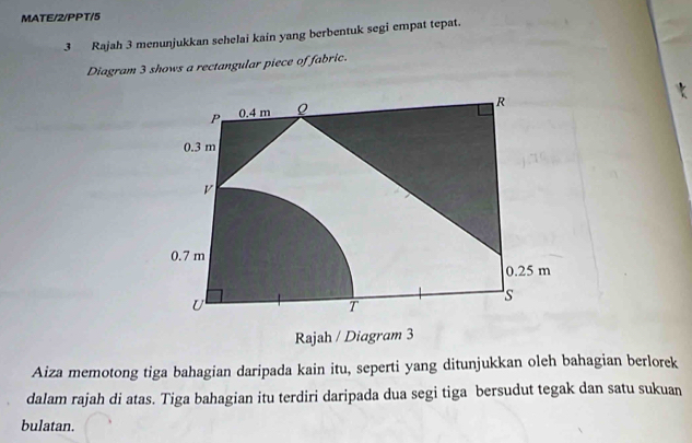 MATE/2/PPT/5 
3 Rajah 3 menunjukkan sehelai kain yang berbentuk segi empat tepat. 
Diagram 3 shows a rectangular piece of fabric. 
Aiza memotong tiga bahagian daripada kain itu, seperti yang ditunjukkan oleh bahagian berlorek 
dalam rajah di atas. Tiga bahagian itu terdiri daripada dua segi tiga bersudut tegak dan satu sukuan 
bulatan.