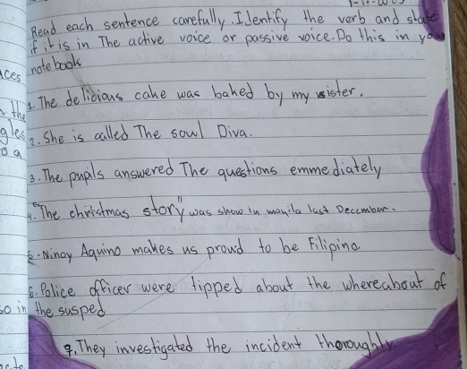 Read each sentence carefully. I Jenlify the verb and stade 
fit is in The active voice or passive voice. Do this in you 
aces 
note book 
the 
. The delicious cake was bahed by my sister, 
gles 2. She is called The sowl Diva. 
o a 
3: The pupls answered The questions emme diately 
9. The chiristmas story was show in manila last Decomber. 
k- Ninoy Aquino makes us proud to be Filiping 
6. Police officer were tipped about the whereabout of 
so in the susped 
4. They investigated the incident thorought