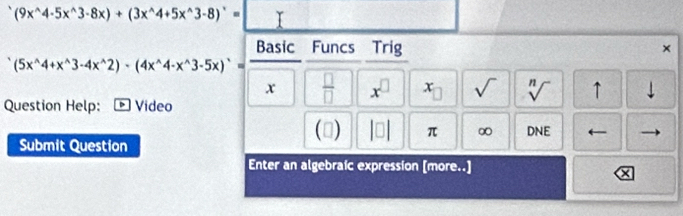 (9x^(wedge)4· 5x^(wedge)3· 8x)+(3x^(wedge)4+5x^(wedge)3-8)^wedge = Y 
Basic Funcs Trig 
×
(5x^(wedge)4+x^(wedge)3-4x^(wedge)2)· (4x^(wedge)4-x^(wedge)3-5x)^wedge =
x  □ /□   x^(□) x_□  sqrt() sqrt[n]() ↑ downarrow 
Question Help: Video 
() |□ | π ∞ DNE I 
Submit Question 
Enter an algebraic expression [more..]