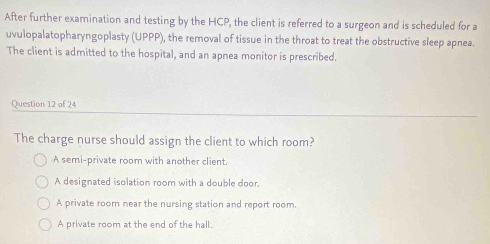 After further examination and testing by the HCP, the client is referred to a surgeon and is scheduled for a
uvulopalatopharyngoplasty (UPPP), the removal of tissue in the throat to treat the obstructive sleep apnea.
The client is admitted to the hospital, and an apnea monitor is prescribed.
Question 12 of 24
The charge nurse should assign the client to which room?
A semi-private room with another client.
A designated isolation room with a double door.
A private room near the nursing station and report room.
A private room at the end of the hall.