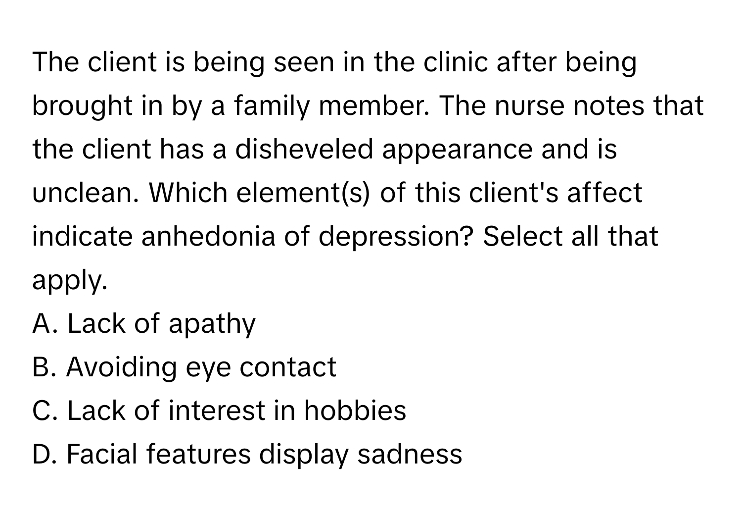 The client is being seen in the clinic after being brought in by a family member. The nurse notes that the client has a disheveled appearance and is unclean. Which element(s) of this client's affect indicate anhedonia of depression? Select all that apply. 

A. Lack of apathy
B. Avoiding eye contact
C. Lack of interest in hobbies
D. Facial features display sadness