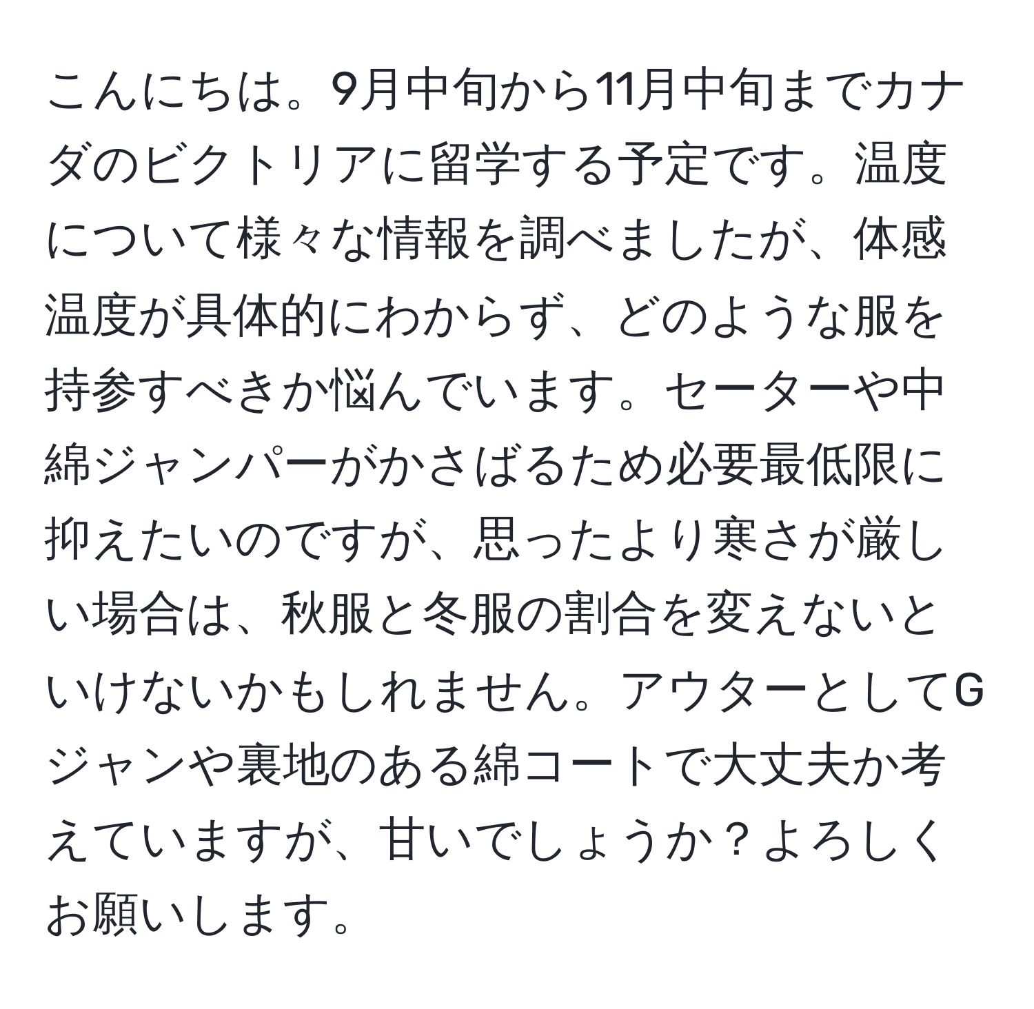 こんにちは。9月中旬から11月中旬までカナダのビクトリアに留学する予定です。温度について様々な情報を調べましたが、体感温度が具体的にわからず、どのような服を持参すべきか悩んでいます。セーターや中綿ジャンパーがかさばるため必要最低限に抑えたいのですが、思ったより寒さが厳しい場合は、秋服と冬服の割合を変えないといけないかもしれません。アウターとしてGジャンや裏地のある綿コートで大丈夫か考えていますが、甘いでしょうか？よろしくお願いします。