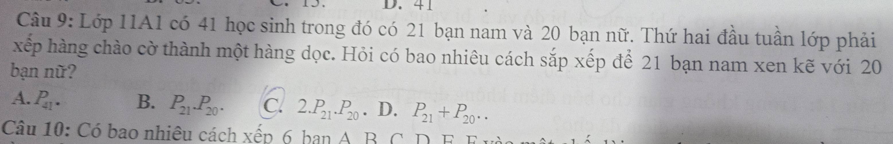 41
Câu 9: Lớp 11A1 có 41 học sinh trong đó có 21 bạn nam và 20 bạn nữ. Thứ hai đầu tuần lớp phải
xếp hàng chào cờ thành một hàng dọc. Hỏi có bao nhiêu cách sắp xếp để 21 bạn nam xen kẽ với 20
bạn nữ?
A. P_41. B. P_21.P_20. C. 2.P_21.P_20. D. P_21+P_20.. 
Câu 10: Có bao nhiêu cách xếp 6 ban A B C D F F