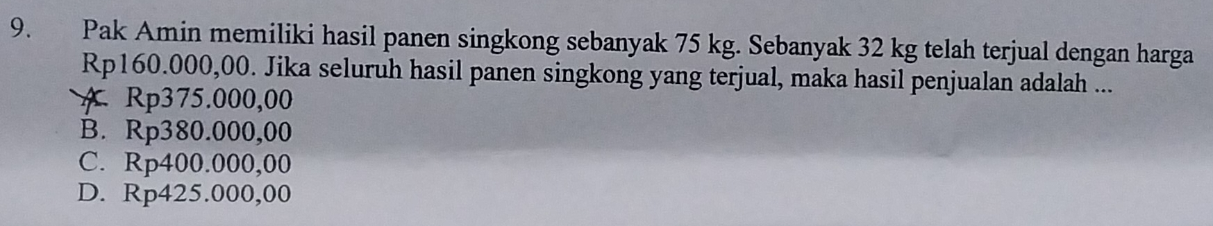 Pak Amin memiliki hasil panen singkong sebanyak 75 kg. Sebanyak 32 kg telah terjual dengan harga
Rp160.000,00. Jika seluruh hasil panen singkong yang terjual, maka hasil penjualan adalah ...
A Rp375.000,00
B. Rp380.000,00
C. Rp400.000,00
D. Rp425.000,00