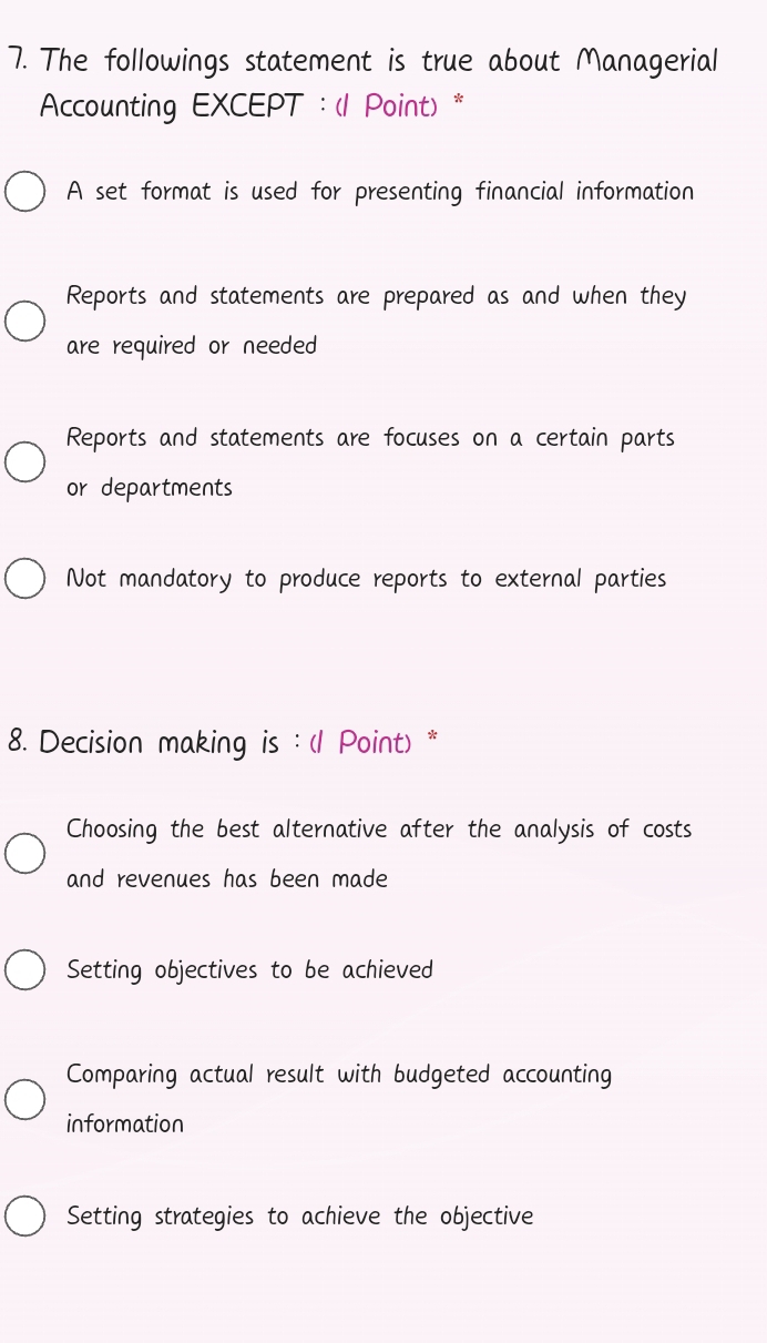 The followings statement is true about Managerial
Accounting EXCEPT : (1 Point) *
A set format is used for presenting financial information
Reports and statements are prepared as and when they
are required or needed
Reports and statements are focuses on a certain parts
or departments
Not mandatory to produce reports to external parties
8. Decision making is : (1 Point) *
Choosing the best alternative after the analysis of costs
and revenues has been made
Setting objectives to be achieved
Comparing actual result with budgeted accounting
information
Setting strategies to achieve the objective