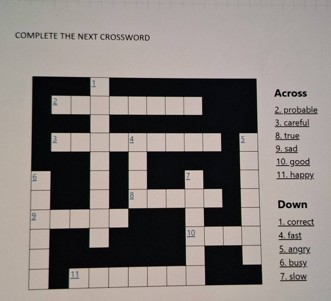 COMPLETE THE NEXT CROSSWORD 
1 
Across 
2 
2. probable 
3. careful 
3 
4 
5 8. true 
9. sad 
10. good 
6 11. happy 
7 
8 
Down 
9 
1. correct 
10 4. fast 
5. angry 
6. busy 
11 7. slow