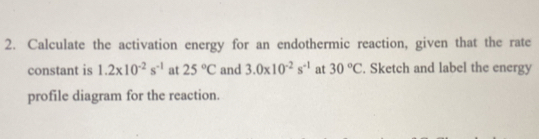 Calculate the activation energy for an endothermic reaction, given that the rate 
constant is 1.2* 10^(-2)s^(-1) at 25°C and 3.0* 10^(-2)s^(-1) at 30°C. Sketch and label the energy 
profile diagram for the reaction.