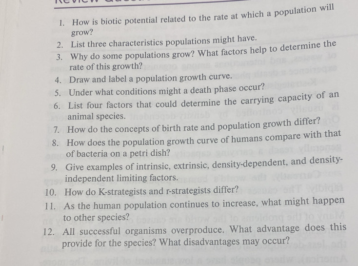 How is biotic potential related to the rate at which a population will 
grow? 
2. List three characteristics populations might have. 
3. Why do some populations grow? What factors help to determine the 
rate of this growth? 
4. Draw and label a population growth curve. 
5. Under what conditions might a death phase occur? 
6. List four factors that could determine the carrying capacity of an 
animal species. 
7. How do the concepts of birth rate and population growth differ? 
8. How does the population growth curve of humans compare with that 
of bacteria on a petri dish? 
9. Give examples of intrinsic, extrinsic, density-dependent, and density- 
independent limiting factors. 
10. How do K-strategists and r-strategists differ? 
1 1. As the human population continues to increase, what might happen 
to other species? 
12. All successful organisms overproduce. What advantage does this 
provide for the species? What disadvantages may occur?