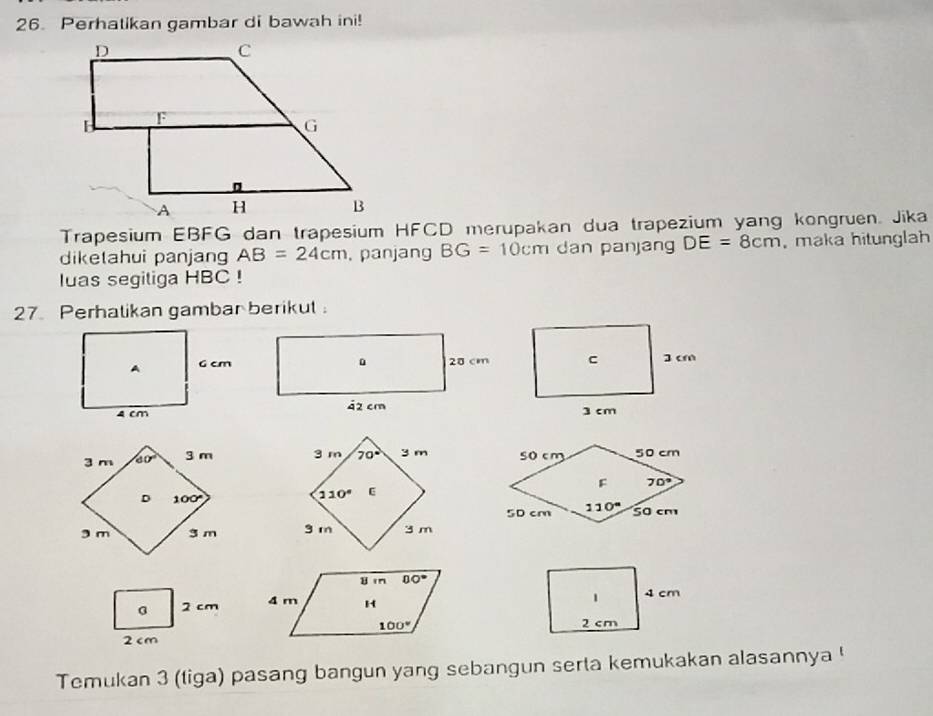 Perhatikan gambar di bawah ini!
Trapesium EBFG dan trapesium HFCD merupakan dua trapezium yang kongruen. Jika
diketahui panjang AB=24cm. panjang BG=10cm dan panjang DE=8cm ,maka hitunglah
luas segiliga HBC !
27. Perhalikan gambar berikut 
 
  
 
2 cm 
2 cm
Temukan 3 (tiga) pasang bangun yang sebangun serta kemukakan alasannya !