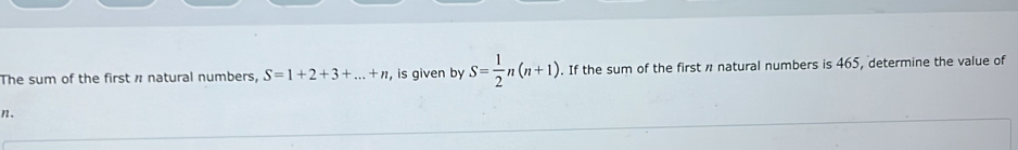 The sum of the first n natural numbers, S=1+2+3+...+n , is given by S= 1/2 n(n+1). If the sum of the first n natural numbers is 465, determine the value of
n.