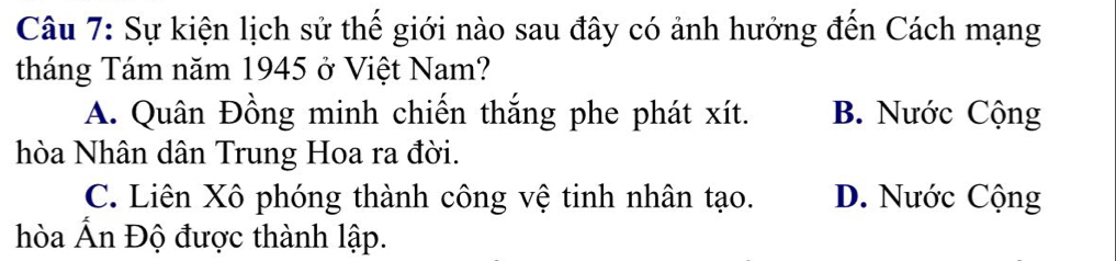 Sự kiện lịch sử thế giới nào sau đây có ảnh hưởng đến Cách mạng
tháng Tám năm 1945 ở Việt Nam?
A. Quân Đồng minh chiến thắng phe phát xít. B. Nước Cộng
hòa Nhân dân Trung Hoa ra đời.
C. Liên Xô phóng thành công vệ tinh nhân tạo. D. Nước Cộng
hòa Ấn Độ được thành lập.