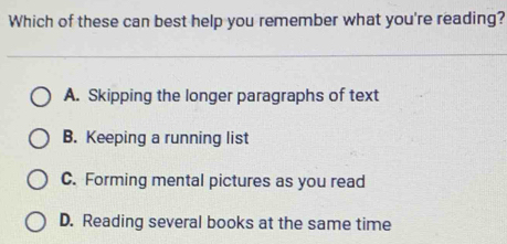 Which of these can best help you remember what you're reading?
A. Skipping the longer paragraphs of text
B. Keeping a running list
C. Forming mental pictures as you read
D. Reading several books at the same time