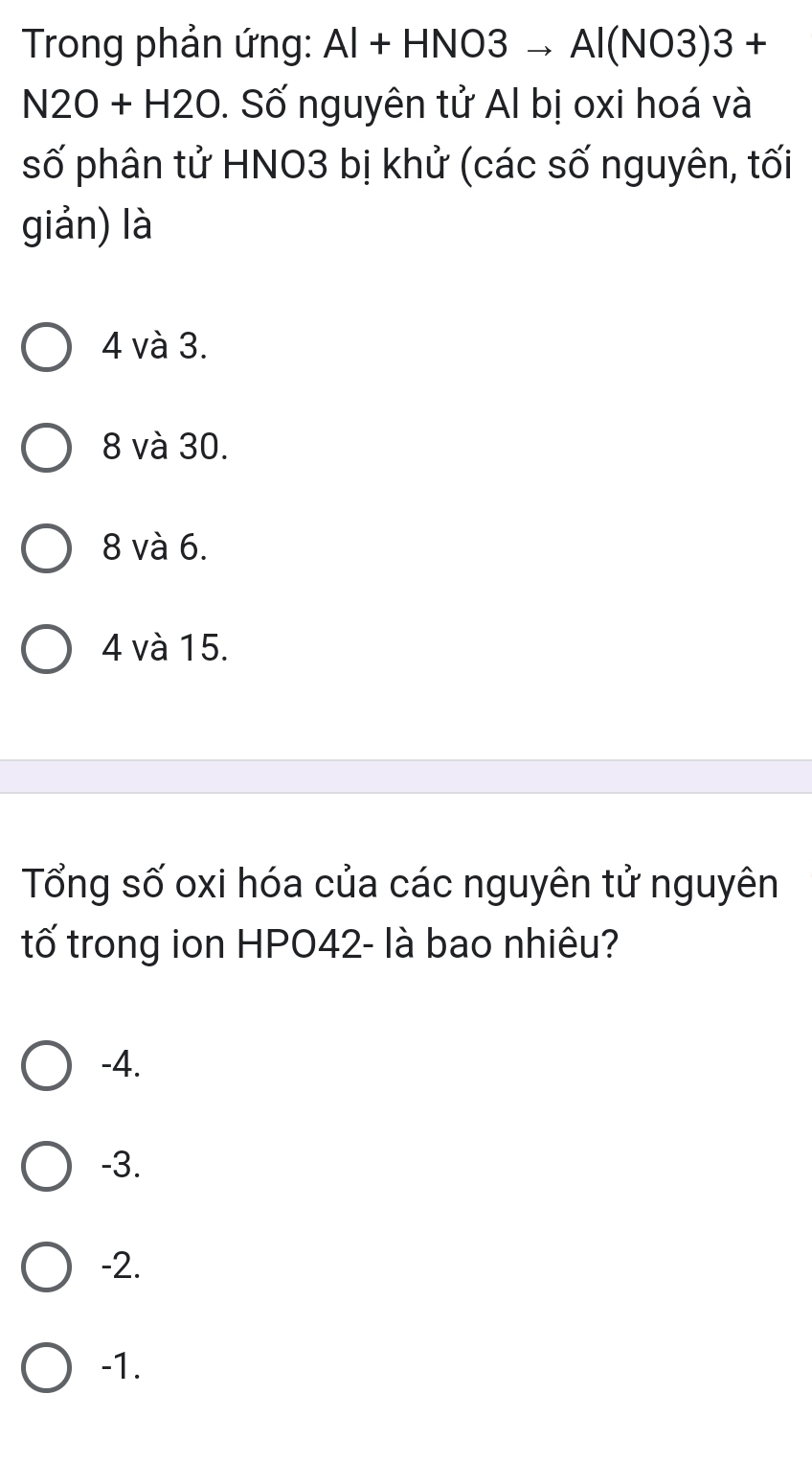 Trong phản ứng: Al+HNO3to Al(NO3)3+
N2O+H2O. Số nguyên tử Al bị oxi hoá và
số phân tử HNO3 bị khử (các số nguyên, tối
giản) là
4 và 3.
8 và 30.
8 và 6.
4 và 15.
Tổng số oxi hóa của các nguyên tử nguyên
tố trong ion HPO42- là bao nhiêu?
-4.
-3.
-2.
-1.