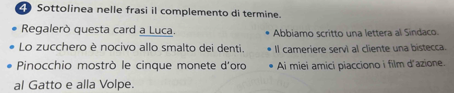 Sottolinea nelle frasi il complemento di termine. 
Regalerò questa card a Luca. Abbiamo scritto una lettera al Sindaco. 
Lo zucchero è nocivo allo smalto dei denti. Il cameriere servì al cliente una bistecca. 
Pinocchio mostrò le cinque monete d'oro Ai miei amici piacciono i film d'azione. 
al Gatto e alla Volpe.