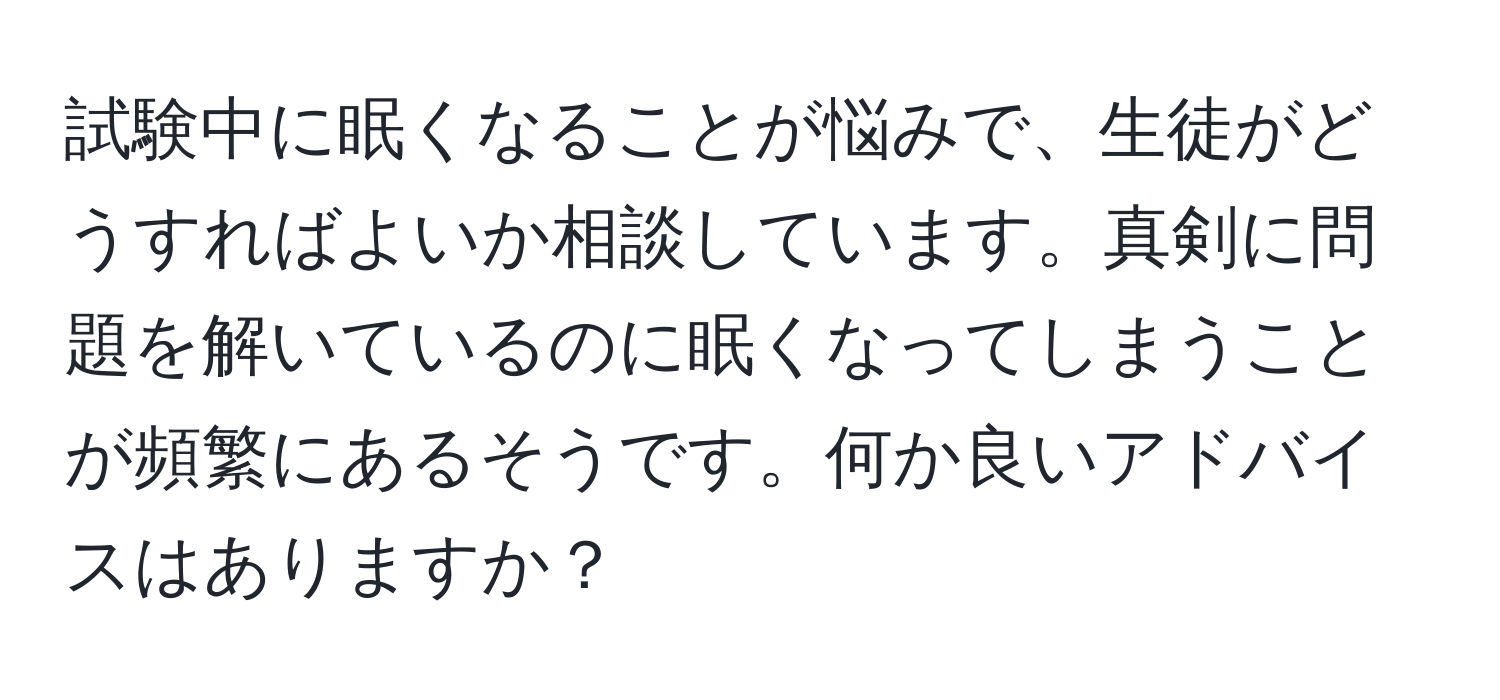 試験中に眠くなることが悩みで、生徒がどうすればよいか相談しています。真剣に問題を解いているのに眠くなってしまうことが頻繁にあるそうです。何か良いアドバイスはありますか？