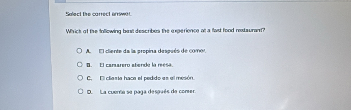 Select the correct answer.
Which of the following best describes the experience at a fast food restaurant?
A. El cliente da la propina después de comer.
B. El camarero atiende la mesa.
C. El cliente hace el pedido en el mesón.
D. La cuenta se paga después de comer.