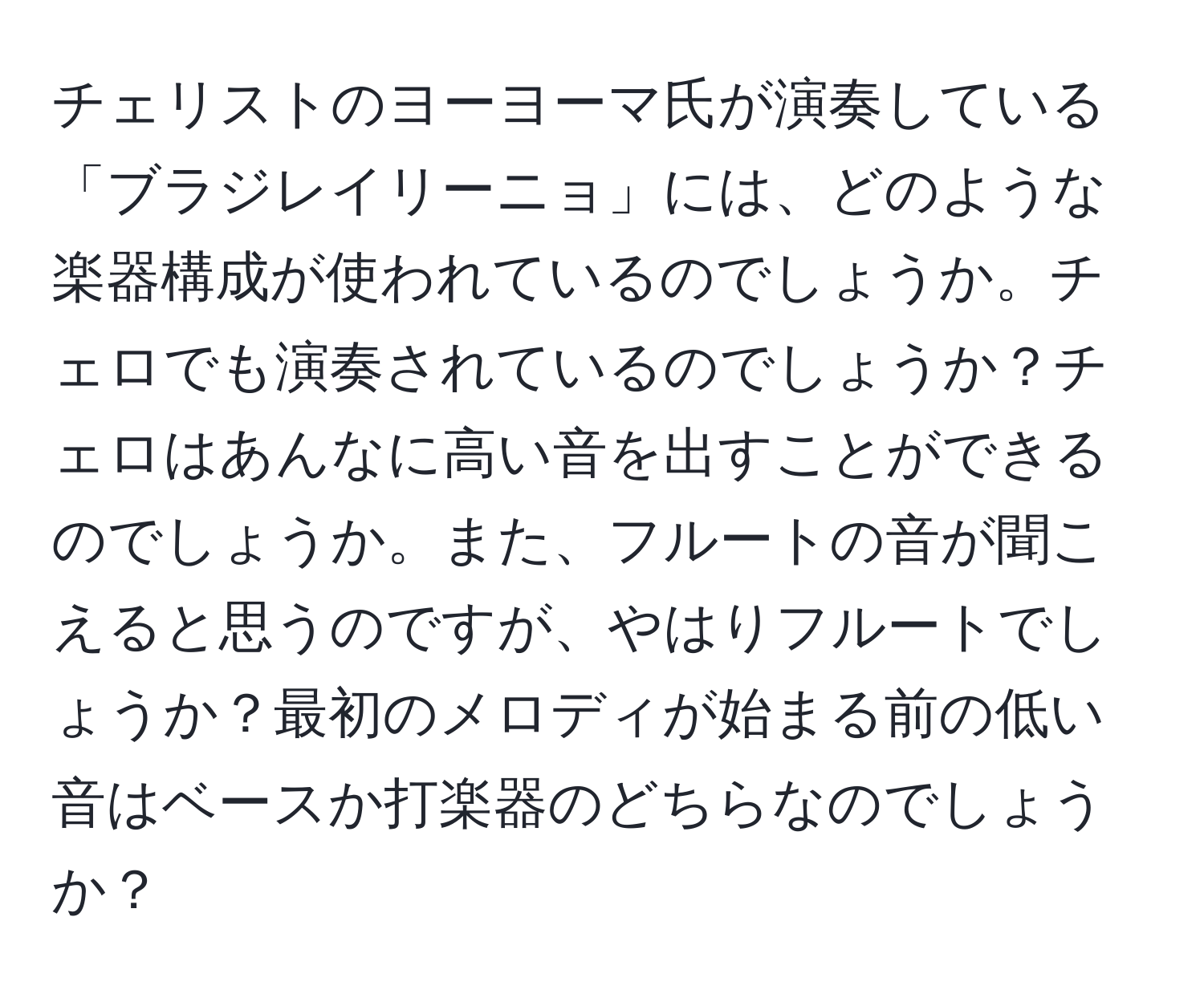 チェリストのヨーヨーマ氏が演奏している「ブラジレイリーニョ」には、どのような楽器構成が使われているのでしょうか。チェロでも演奏されているのでしょうか？チェロはあんなに高い音を出すことができるのでしょうか。また、フルートの音が聞こえると思うのですが、やはりフルートでしょうか？最初のメロディが始まる前の低い音はベースか打楽器のどちらなのでしょうか？