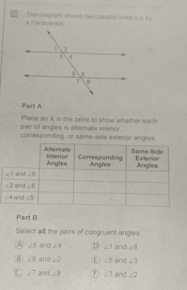 The diagram shows two parallel lines cut by
a transversal
Part A
Place an X in the table to show whether each
pair of angles is alternate interior,
corresponding, or same-side exterior angles
Part B
Select all the pairs of congruent angles
A ∠ 5 and ∠ 4 D ∠ 1 and ∠ 8
B ∠ 6 and ∠ 2 E ∠ 5 and ∠ 3
C ∠ 7 and ∠ 8 ∠ 3 and ∠ 2