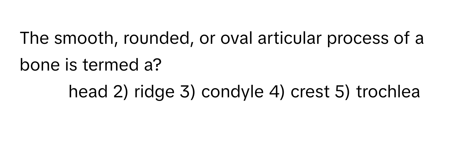 The smooth, rounded, or oval articular process of a bone is termed a?

1) head 2) ridge 3) condyle 4) crest 5) trochlea