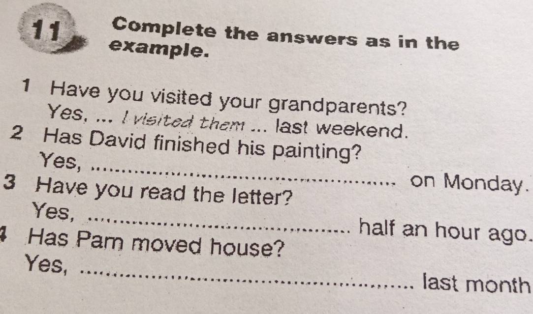 Complete the answers as in the 
example. 
1 Have you visited your grandparents? 
Yes, ... I visited them ... last weekend. 
2 Has David finished his painting? 
Yes, _on Monday. 
3 Have you read the letter? 
Yes, _half an hour ago. 
Has Pam moved house? 
Yes, _last month