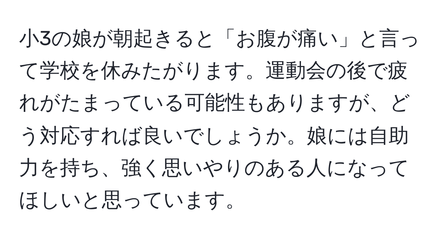 小3の娘が朝起きると「お腹が痛い」と言って学校を休みたがります。運動会の後で疲れがたまっている可能性もありますが、どう対応すれば良いでしょうか。娘には自助力を持ち、強く思いやりのある人になってほしいと思っています。