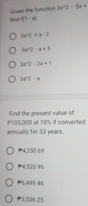 Given the function 3x^(wedge)2-5x+
find f(1-a).
3a^(wedge)2+a-2
-3a^(wedge)2-a+5
3a^(wedge)2-2a+1
3a^(wedge)2-a
Find the present value of
P105,000 at 10% if converted
annually for 33 years.
P4,250.69
P4,520.96
P6,499.46
P3,536.25