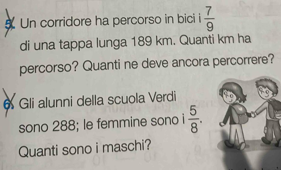 Un corridore ha percorso in bici i  7/9 
di una tappa lunga 189 km. Quanti km ha 
percorso? Quanti ne deve ancora percorrere? 
6 Gli alunni della scuola Verdi 
sono 288; le femmine sono i  5/8 . 
Quanti sono i maschi?