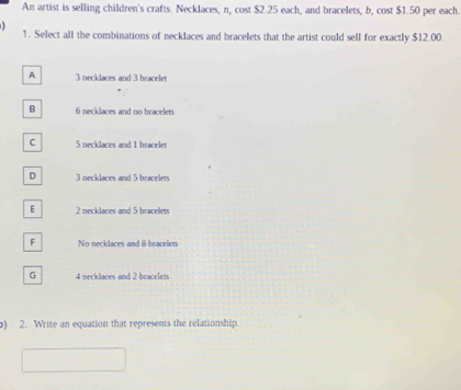 An artist is selling children's crafts. Necklaces, n, cost $2.25 each, and bracelets, b, cost $1.50 per each.

1. Select all the combinations of necklaces and bracelets that the artist could sell for exactly $12.00.
A 3 necklaces and 3 bracelet
B 6 necklaces and no bracelets
C 5 necklaces and 1 bracelet
D 3 necklaces and 5 bracelets
E 2 necklaces and 5 bracellets
F No necklaces and 8 bracelets
G 4 necklaces and 2 bracelets
) 2. Write an equation that represents the relationship.