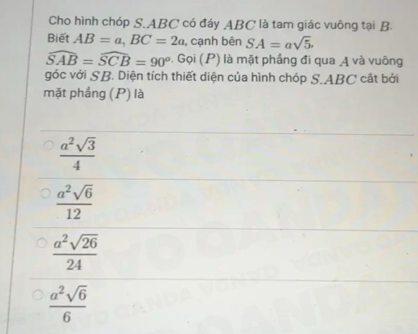 Cho hình chóp S. ABC có đáy ABC là tam giác vuông tại B.
Biết AB=a, BC=2a , cạnh bên SA=asqrt(5).
widehat SAB=widehat SCB=90^o. Gọi (P) là mặt phẳng đi qua A và vuông
góc với SB. Diện tích thiết diện của hình chóp S. ABC cất bởi
mặt phẳng (P) là
 a^2sqrt(3)/4 
 a^2sqrt(6)/12 
 a^2sqrt(26)/24 
 a^2sqrt(6)/6 