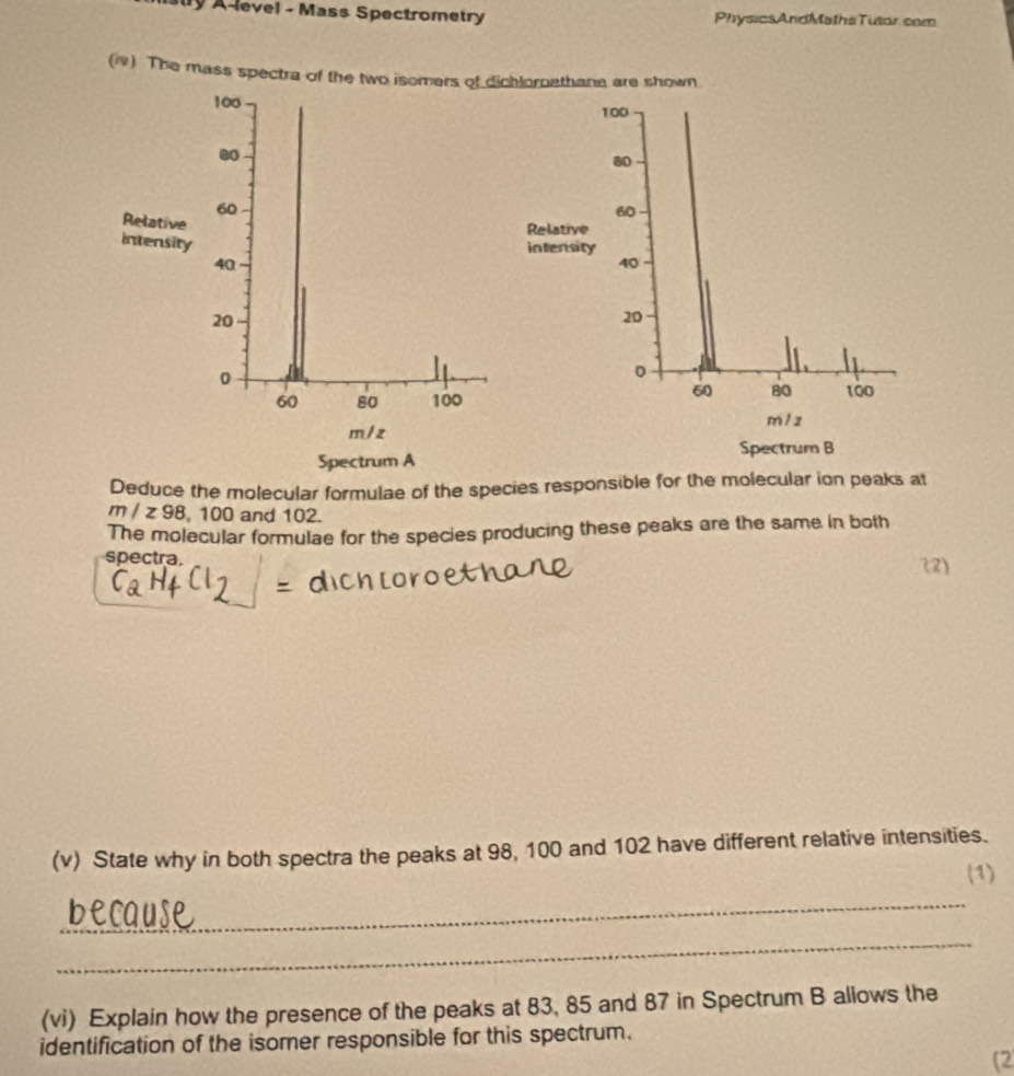 sly A-level - Mass Spectrometry Physics AndMaths Tutor.com 
(1) The mass spectra of the two isomers of dichlornathana are shown
100 100.
80
60
Relative
60
Relative 
intensity 
intersity
40
40
20
20
0
0
60 80
60 80 100 100
m/z
m / z
Spectrum A Spectrum B 
Deduce the molecular formulae of the species responsible for the molecular ion peaks at
m/z98 , 100 and 102. 
The molecular formulae for the species producing these peaks are the same in both 
spectra. (2) 
- 
(v) State why in both spectra the peaks at 98, 100 and 102 have different relative intensities. 
(1) 
_ 
_ 
(vi) Explain how the presence of the peaks at 83, 85 and 87 in Spectrum B allows the 
identification of the isomer responsible for this spectrum. 
(2