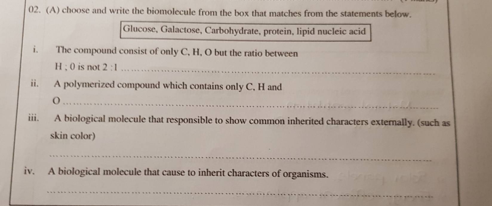 choose and write the biomolecule from the box that matches from the statements below. 
Glucose, Galactose, Carbohydrate, protein, lipid nucleic acid 
i. The compound consist of only C, H, O but the ratio between
H; 0 is not 2:1 _ 
ii. A polymerized compound which contains only C, H and 
_ 
iii. A biological molecule that responsible to show common inherited characters externally. (such as 
skin color) 
_ 
iv. A biological molecule that cause to inherit characters of organisms. 
_