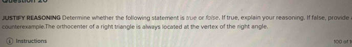 JUSTIFY REASONING Determine whether the following statement is true or fɑlse. If true, explain your reasoning. If false, provide 
counterexample.The orthocenter of a right triangle is always located at the vertex of the right angle. 
① Instructions 100 of 1