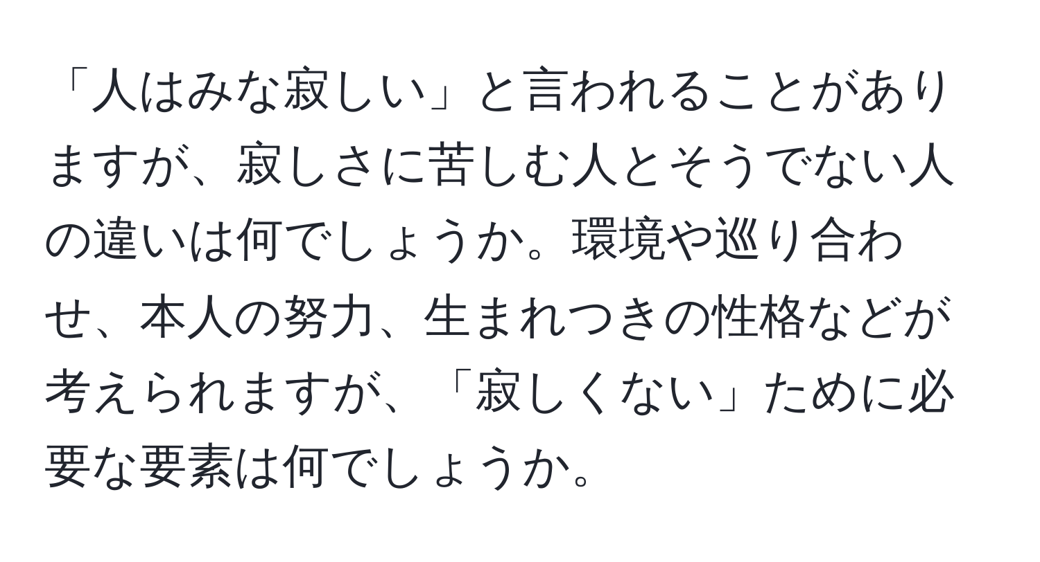 「人はみな寂しい」と言われることがありますが、寂しさに苦しむ人とそうでない人の違いは何でしょうか。環境や巡り合わせ、本人の努力、生まれつきの性格などが考えられますが、「寂しくない」ために必要な要素は何でしょうか。