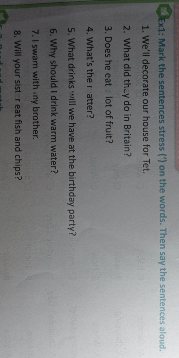 Ex1: Mark the sentences stress (‘) on the words. Then say the sentences aloud. 
1. We’ll decorate our house for Tet. 
2. What did they do in Britain? 
3. Does he eat lot of fruit? 
4. What's the ratter? 
5. What drinks will we have at the birthday party? 
6. Why should I drink warm water? 
7. I swam with my brother. 
8. Will your sister eat fish and chips?