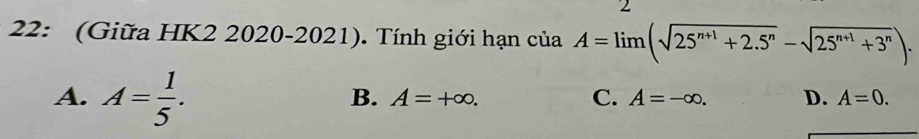 2
22: (Giữa HK2 2020-2021). Tính giới hạn ciaA=limlimits (sqrt(25^(n+1)+2.5^n)-sqrt(25^(n+1)+3^n)).
A. A= 1/5 .
B. A=+∈fty. C. A=-∈fty. D. A=0.