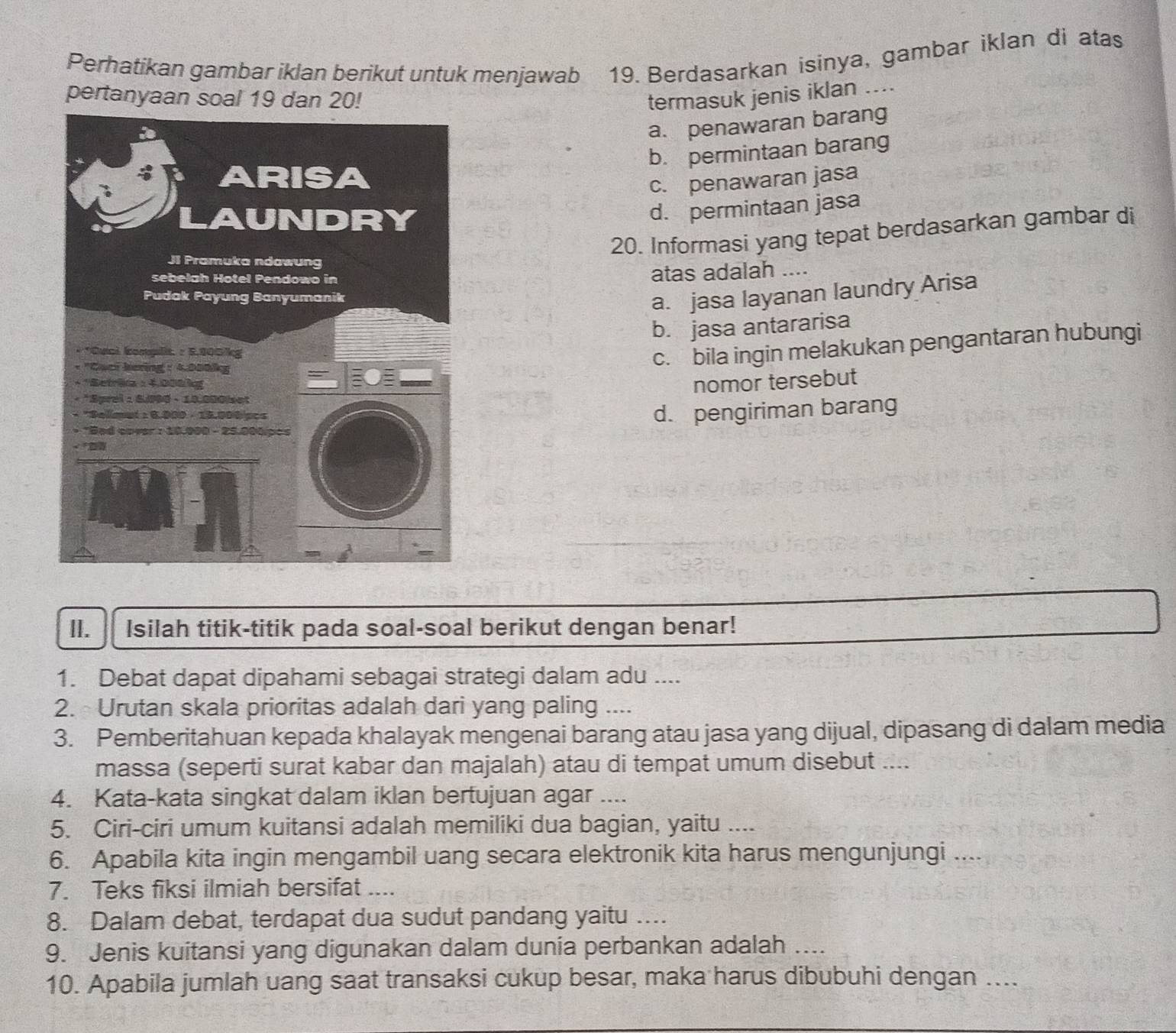 Perhatikan gambar iklan berikut untuk menjawab 19. Berdasarkan isinya, gambar iklan di atas
pertanyaan soal 19 dan 20! termasuk jenis iklan ....
a. penawaran barang
b. permintaan barang
c. penawaran jasa
d. permintaan jasa
20. Informasi yang tepat berdasarkan gambar di
atas adalah ....
a. jasa layanan laundry Arisa
b. jasa antararisa
c. bila ingin melakukan pengantaran hubungi
nomor tersebut
d. pengiriman barang
II. Isilah titik-titik pada soal-soal berikut dengan benar!
1. Debat dapat dipahami sebagai strategi dalam adu ....
2. Urutan skala prioritas adalah dari yang paling ....
3. Pemberitahuan kepada khalayak mengenai barang atau jasa yang dijual, dipasang di dalam media
massa (seperti surat kabar dan majalah) atau di tempat umum disebut ....
4. Kata-kata singkat dalam iklan bertujuan agar ....
5. Ciri-ciri umum kuitansi adalah memiliki dua bagian, yaitu ....
6. Apabila kita ingin mengambil uang secara elektronik kita harus mengunjungi ....
7. Teks fiksi ilmiah bersifat ....
8. Dalam debat, terdapat dua sudut pandang yaitu …...
9. Jenis kuitansi yang digunakan dalam dunia perbankan adalah ...
10. Apabila jumlah uang saat transaksi cukup besar, maka harus dibubuhi dengan …...