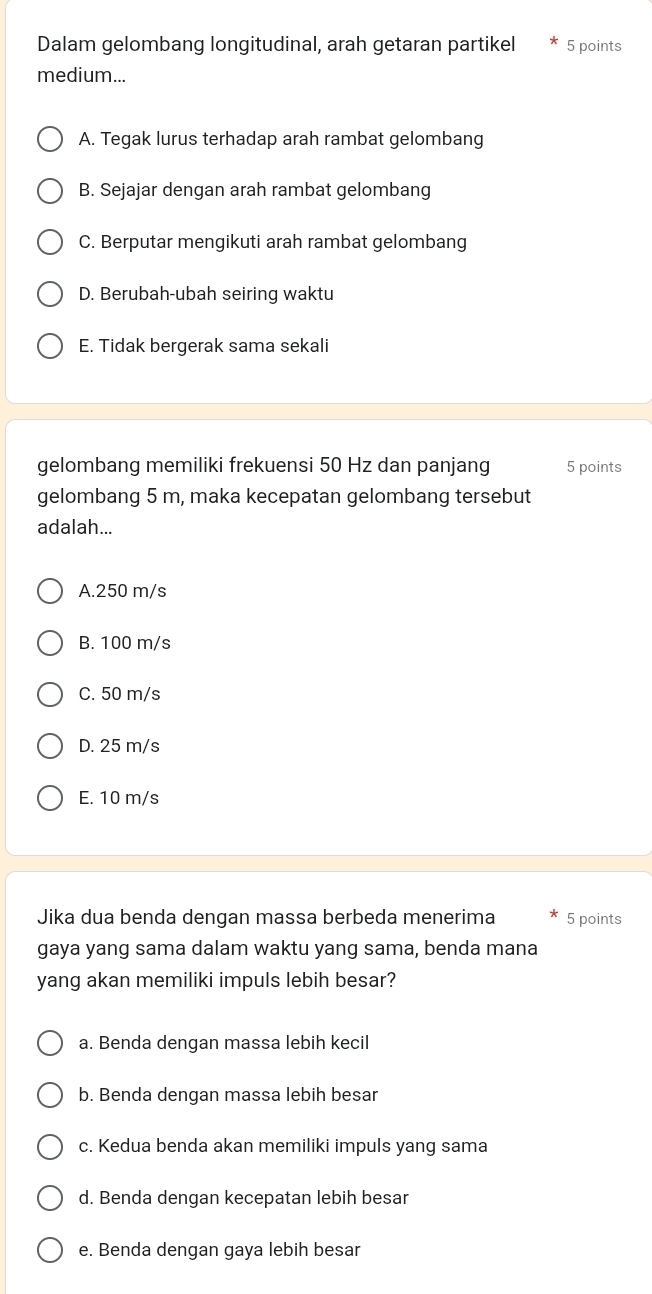 Dalam gelombang longitudinal, arah getaran partikel 5 points
medium...
A. Tegak lurus terhadap arah rambat gelombang
B. Sejajar dengan arah rambat gelombang
C. Berputar mengikuti arah rambat gelombang
D. Berubah-ubah seiring waktu
E. Tidak bergerak sama sekali
gelombang memiliki frekuensi 50 Hz dan panjang 5 points
gelombang 5 m, maka kecepatan gelombang tersebut
adalah...
A. 250 m/s
B. 100 m/s
C. 50 m/s
D. 25 m/s
E. 10 m/s
Jika dua benda dengan massa berbeda menerima 5 points
gaya yang sama dalam waktu yang sama, benda mana
yang akan memiliki impuls lebih besar?
a. Benda dengan massa lebih kecil
b. Benda dengan massa lebih besar
c. Kedua benda akan memiliki impuls yang sama
d. Benda dengan kecepatan lebih besar
e. Benda dengan gaya lebih besar