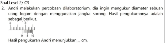 Soal Level 2/ C3 
2. Andri melakukan percobaan dilaboratorium, dia ingin mengukur diameter sebuah 
uang logam dengan menggunakan jangka sorong. Hasil pengukurannya adalah 
sebagai berikut. 
Hasil pengukuran Andri menunjukkan ... cm.