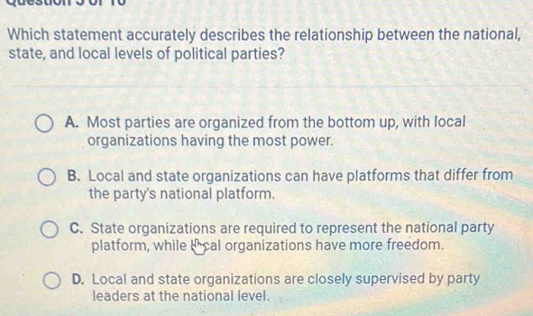 Which statement accurately describes the relationship between the national,
state, and local levels of political parties?
A. Most parties are organized from the bottom up, with local
organizations having the most power.
B. Local and state organizations can have platforms that differ from
the party's national platform.
C. State organizations are required to represent the national party
platform, while Ical organizations have more freedom.
D. Local and state organizations are closely supervised by party
leaders at the national level.