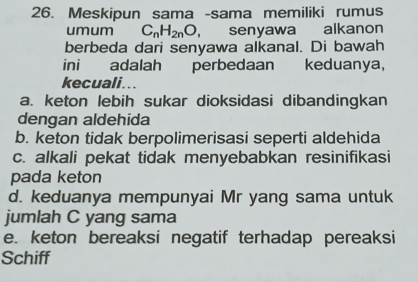 Meskipun sama -sama memiliki rumus
umum C_nH_2nO, senyawa alkanon
berbeda dari senyawa alkanal. Di bawah
ini adalah perbedaan keduanya,
kecuali...
a. keton lebih sukar dioksidasi dibandingkan
dengan aldehida
b. keton tidak berpolimerisasi seperti aldehida
c. alkali pekat tidak menyebabkan resinifikasi
pada keton
d. keduanya mempunyai Mr yang sama untuk
jumlah C yang sama
e. keton bereaksi negatif terhadap pereaksi
Schiff