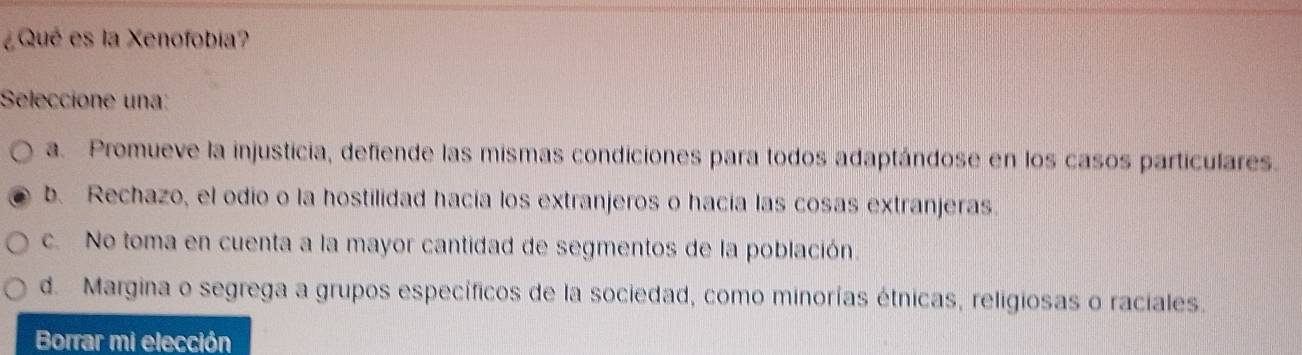 ¿Qué es la Xenofobia?
Seleccione una:
a. Promueve la injusticia, defiende las mismas condiciones para todos adaptándose en los casos particulares.
b. Rechazo, el odio o la hostilidad hacía los extranjeros o hacía las cosas extranjeras.
c. No toma en cuenta a la mayor cantidad de segmentos de la población.
d. Margina o segrega a grupos específicos de la sociedad, como minorías étnicas, religiosas o raciales.
Borrar mi elección